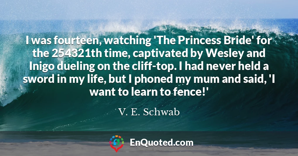 I was fourteen, watching 'The Princess Bride' for the 254321th time, captivated by Wesley and Inigo dueling on the cliff-top. I had never held a sword in my life, but I phoned my mum and said, 'I want to learn to fence!'