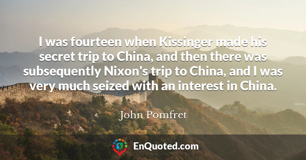 I was fourteen when Kissinger made his secret trip to China, and then there was subsequently Nixon's trip to China, and I was very much seized with an interest in China.