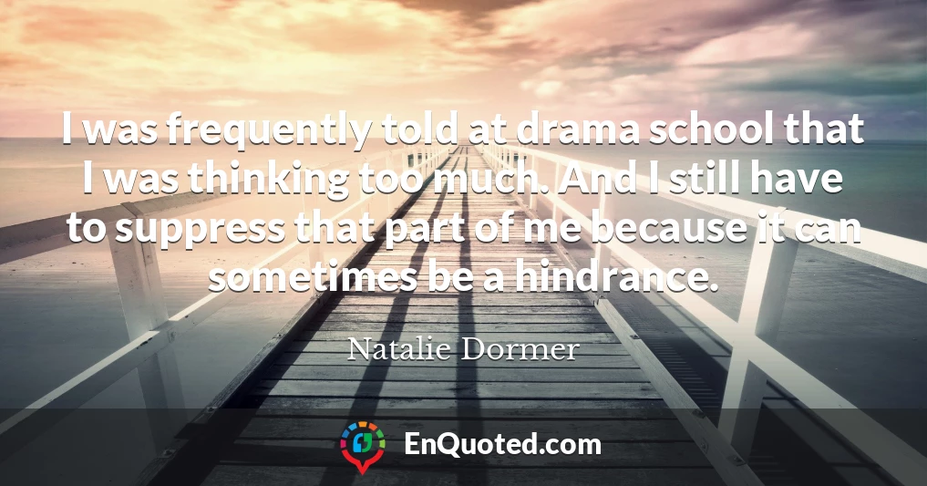 I was frequently told at drama school that I was thinking too much. And I still have to suppress that part of me because it can sometimes be a hindrance.