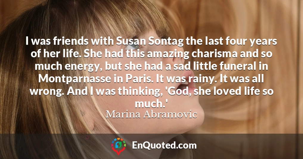 I was friends with Susan Sontag the last four years of her life. She had this amazing charisma and so much energy, but she had a sad little funeral in Montparnasse in Paris. It was rainy. It was all wrong. And I was thinking, 'God, she loved life so much.'