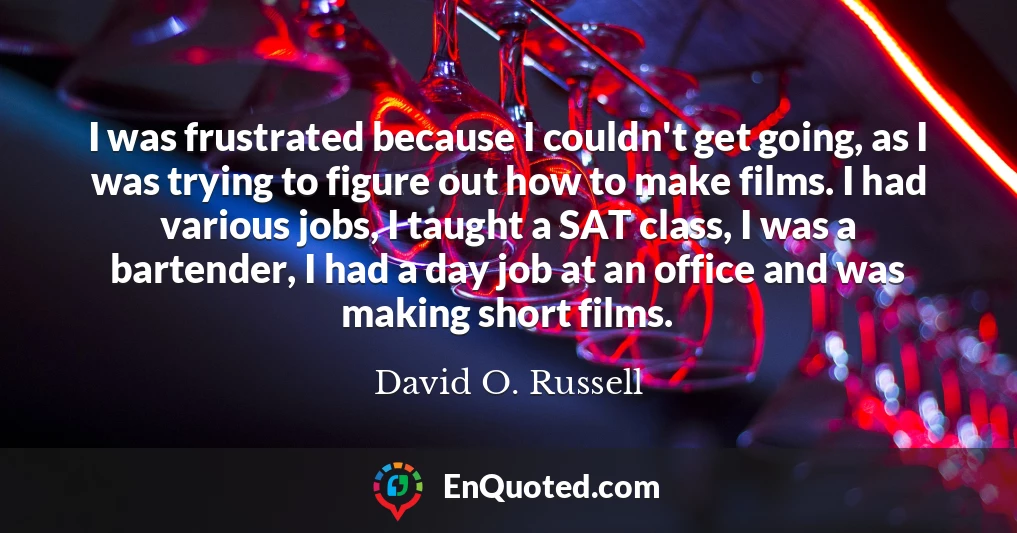 I was frustrated because I couldn't get going, as I was trying to figure out how to make films. I had various jobs, I taught a SAT class, I was a bartender, I had a day job at an office and was making short films.