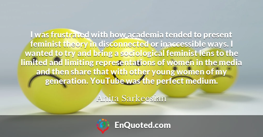 I was frustrated with how academia tended to present feminist theory in disconnected or inaccessible ways. I wanted to try and bring a sociological feminist lens to the limited and limiting representations of women in the media and then share that with other young women of my generation. YouTube was the perfect medium.