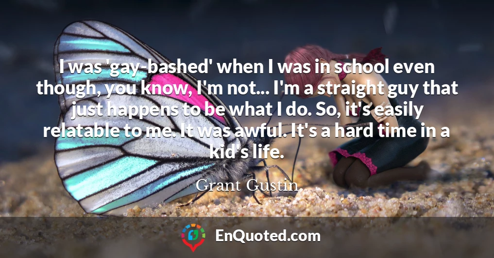 I was 'gay-bashed' when I was in school even though, you know, I'm not... I'm a straight guy that just happens to be what I do. So, it's easily relatable to me. It was awful. It's a hard time in a kid's life.