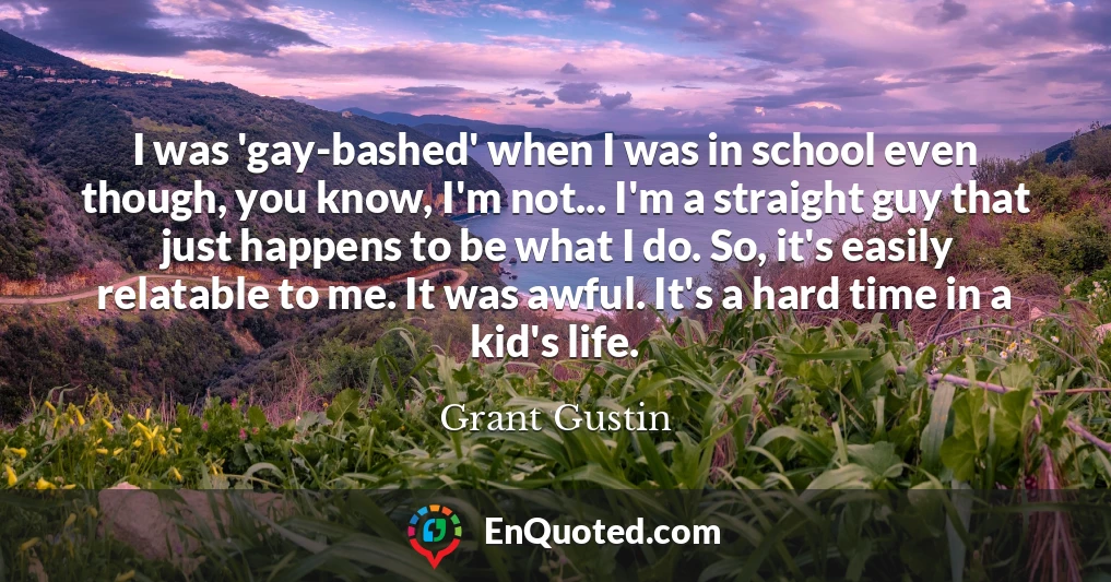 I was 'gay-bashed' when I was in school even though, you know, I'm not... I'm a straight guy that just happens to be what I do. So, it's easily relatable to me. It was awful. It's a hard time in a kid's life.