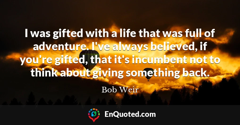 I was gifted with a life that was full of adventure. I've always believed, if you're gifted, that it's incumbent not to think about giving something back.