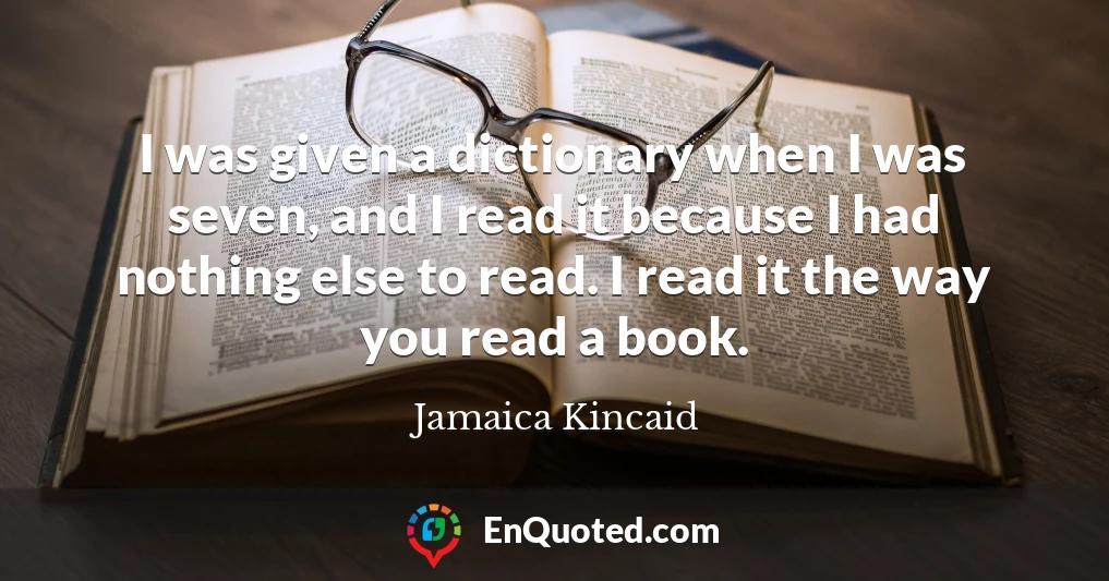 I was given a dictionary when I was seven, and I read it because I had nothing else to read. I read it the way you read a book.