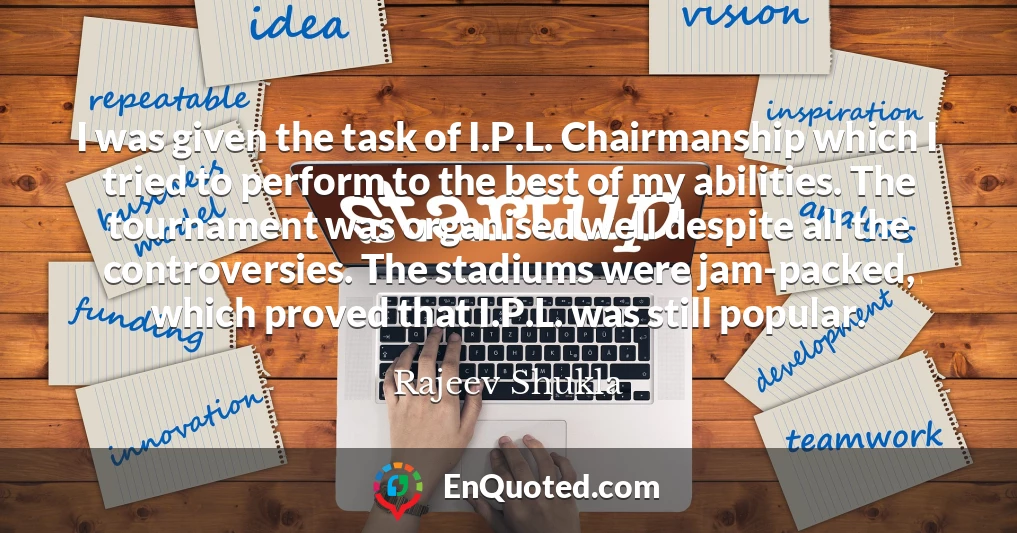 I was given the task of I.P.L. Chairmanship which I tried to perform to the best of my abilities. The tournament was organised well despite all the controversies. The stadiums were jam-packed, which proved that I.P.L. was still popular.