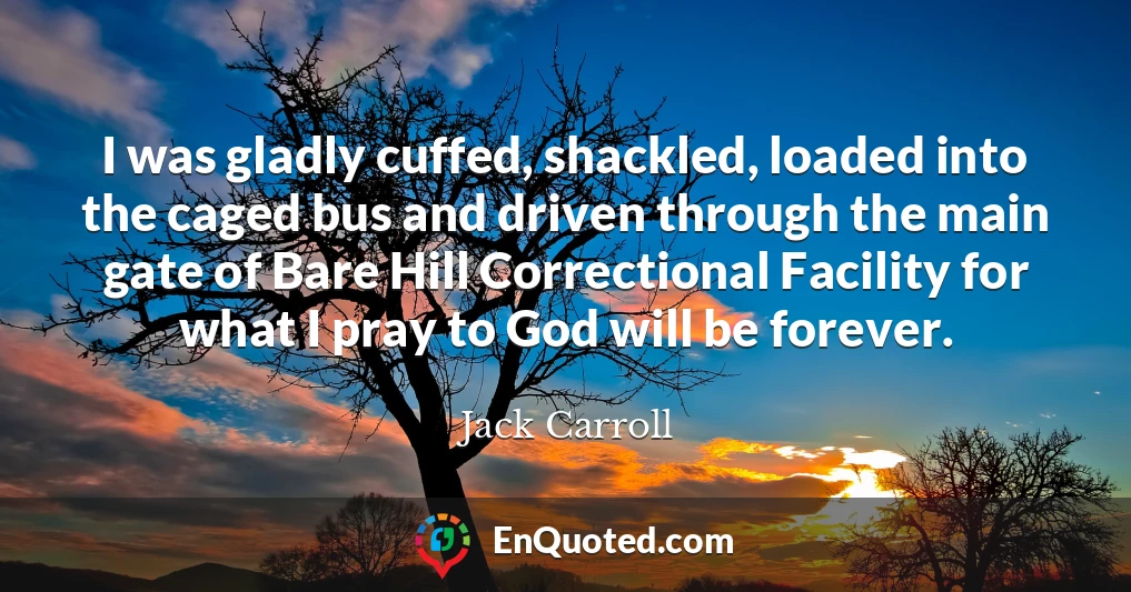 I was gladly cuffed, shackled, loaded into the caged bus and driven through the main gate of Bare Hill Correctional Facility for what I pray to God will be forever.