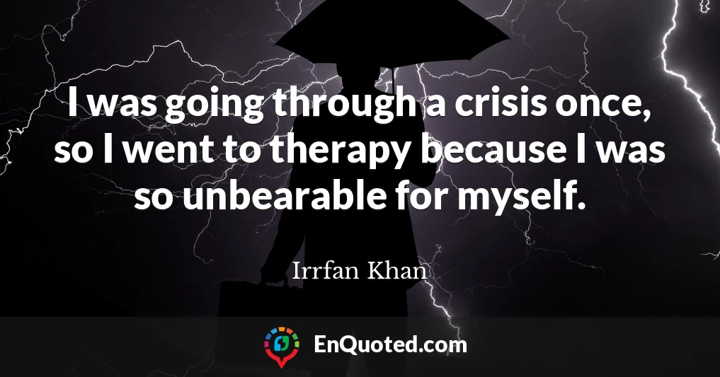 I was going through a crisis once, so I went to therapy because I was so unbearable for myself.