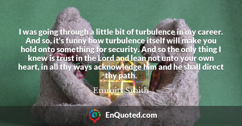 I was going through a little bit of turbulence in my career. And so, it's funny how turbulence itself will make you hold onto something for security. And so the only thing I knew is trust in the Lord and lean not unto your own heart, in all thy ways acknowledge him and he shall direct thy path.