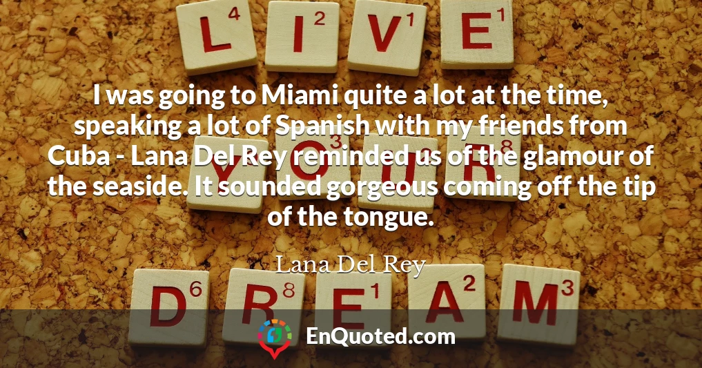 I was going to Miami quite a lot at the time, speaking a lot of Spanish with my friends from Cuba - Lana Del Rey reminded us of the glamour of the seaside. It sounded gorgeous coming off the tip of the tongue.