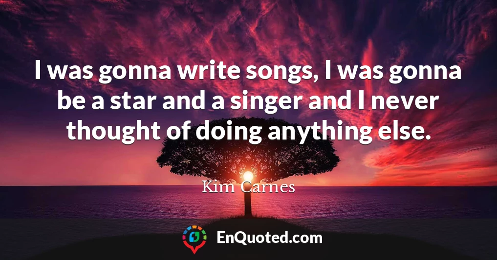 I was gonna write songs, I was gonna be a star and a singer and I never thought of doing anything else.