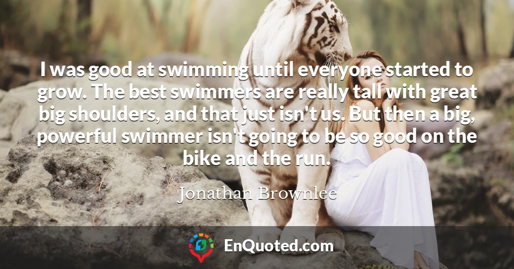 I was good at swimming until everyone started to grow. The best swimmers are really tall with great big shoulders, and that just isn't us. But then a big, powerful swimmer isn't going to be so good on the bike and the run.