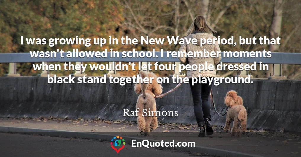 I was growing up in the New Wave period, but that wasn't allowed in school. I remember moments when they wouldn't let four people dressed in black stand together on the playground.