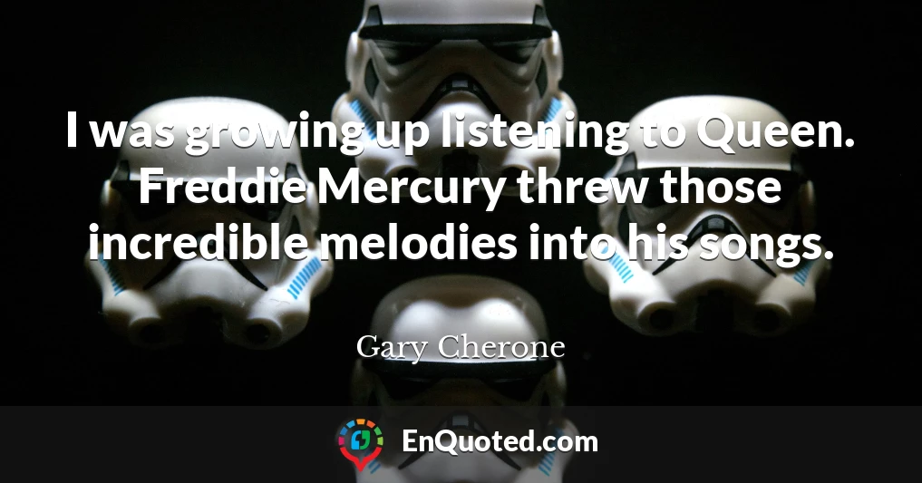 I was growing up listening to Queen. Freddie Mercury threw those incredible melodies into his songs.