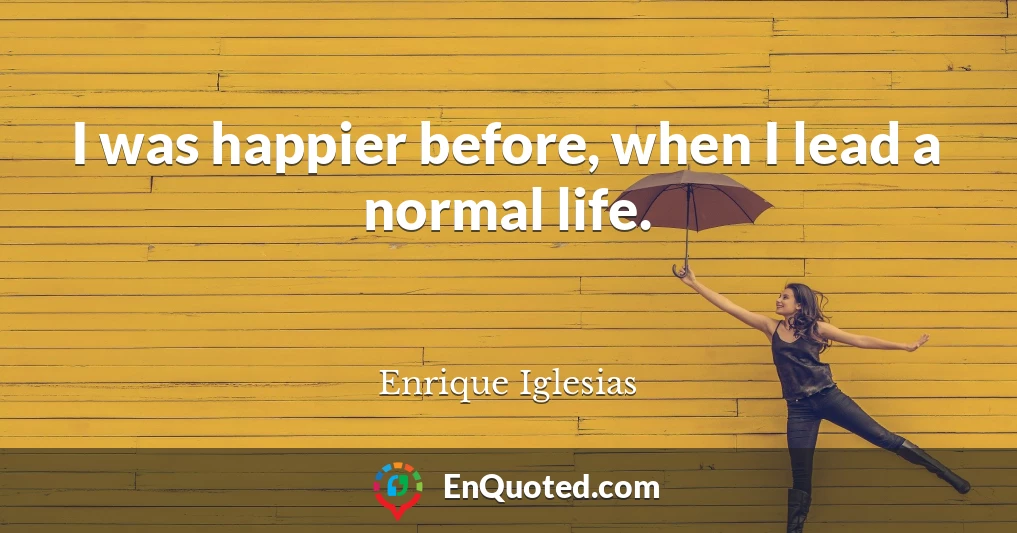 I was happier before, when I lead a normal life.