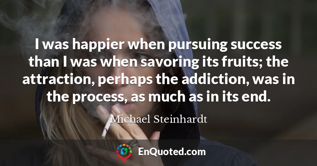 I was happier when pursuing success than I was when savoring its fruits; the attraction, perhaps the addiction, was in the process, as much as in its end.