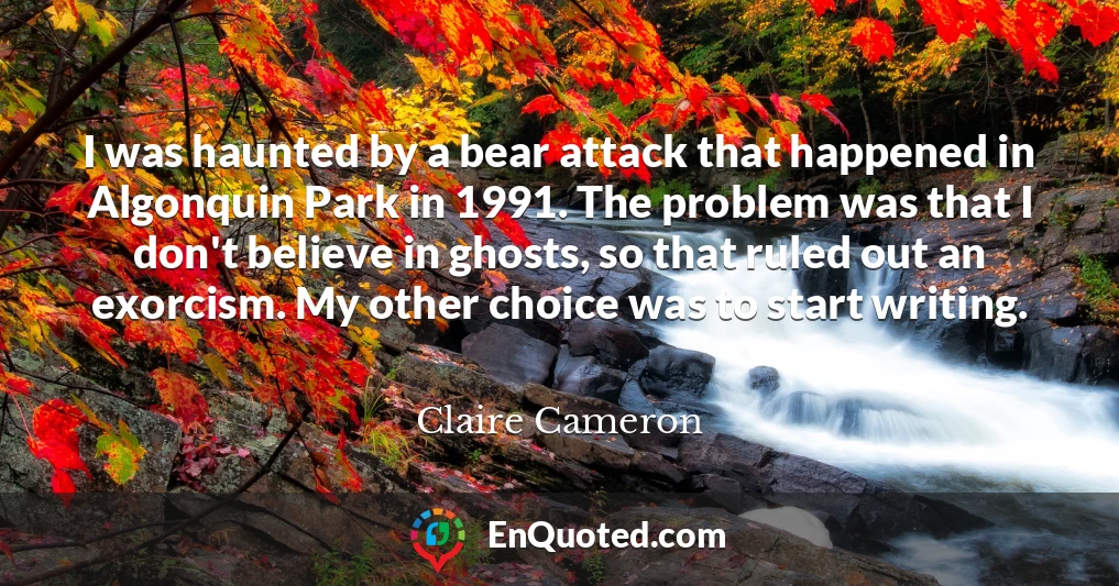 I was haunted by a bear attack that happened in Algonquin Park in 1991. The problem was that I don't believe in ghosts, so that ruled out an exorcism. My other choice was to start writing.