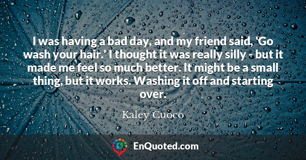 I was having a bad day, and my friend said, 'Go wash your hair.' I thought it was really silly - but it made me feel so much better. It might be a small thing, but it works. Washing it off and starting over.