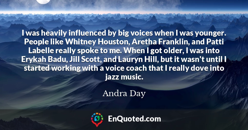 I was heavily influenced by big voices when I was younger. People like Whitney Houston, Aretha Franklin, and Patti Labelle really spoke to me. When I got older, I was into Erykah Badu, Jill Scott, and Lauryn Hill, but it wasn't until I started working with a voice coach that I really dove into jazz music.