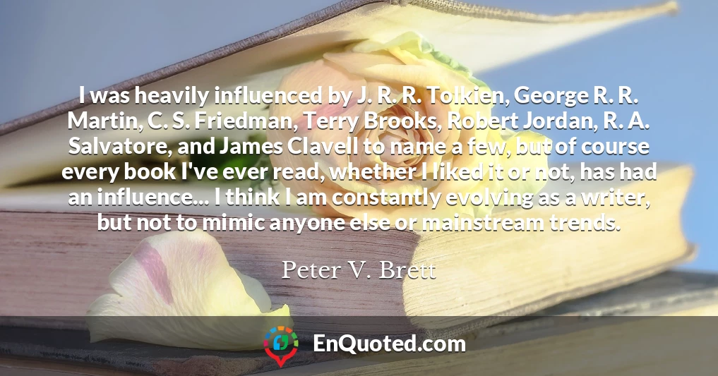 I was heavily influenced by J. R. R. Tolkien, George R. R. Martin, C. S. Friedman, Terry Brooks, Robert Jordan, R. A. Salvatore, and James Clavell to name a few, but of course every book I've ever read, whether I liked it or not, has had an influence... I think I am constantly evolving as a writer, but not to mimic anyone else or mainstream trends.