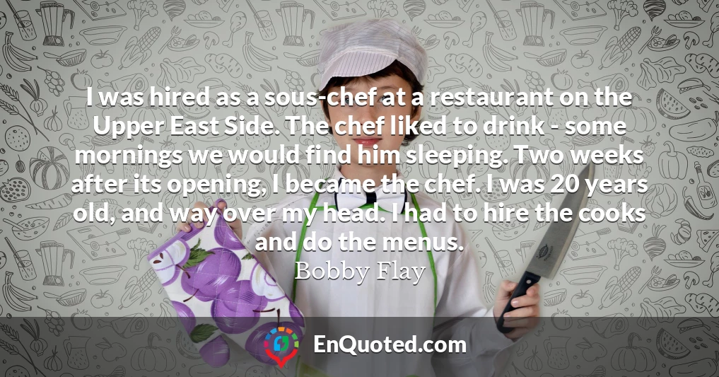 I was hired as a sous-chef at a restaurant on the Upper East Side. The chef liked to drink - some mornings we would find him sleeping. Two weeks after its opening, I became the chef. I was 20 years old, and way over my head. I had to hire the cooks and do the menus.