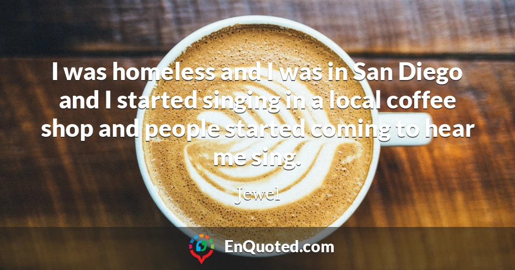 I was homeless and I was in San Diego and I started singing in a local coffee shop and people started coming to hear me sing.