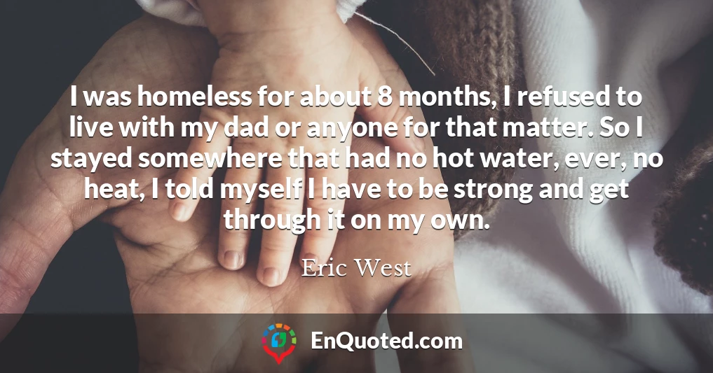I was homeless for about 8 months, I refused to live with my dad or anyone for that matter. So I stayed somewhere that had no hot water, ever, no heat, I told myself I have to be strong and get through it on my own.