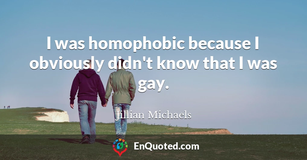 I was homophobic because I obviously didn't know that I was gay.