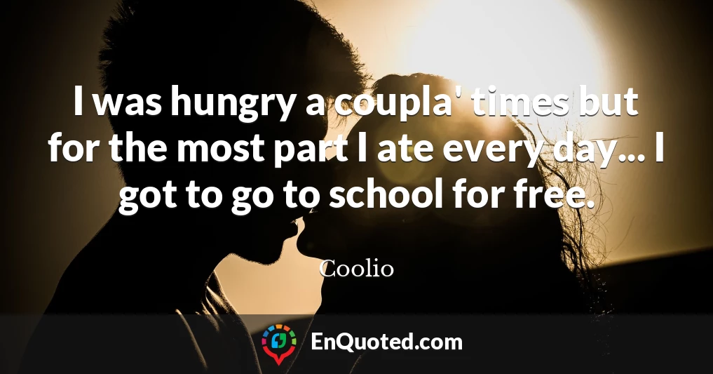 I was hungry a coupla' times but for the most part I ate every day... I got to go to school for free.