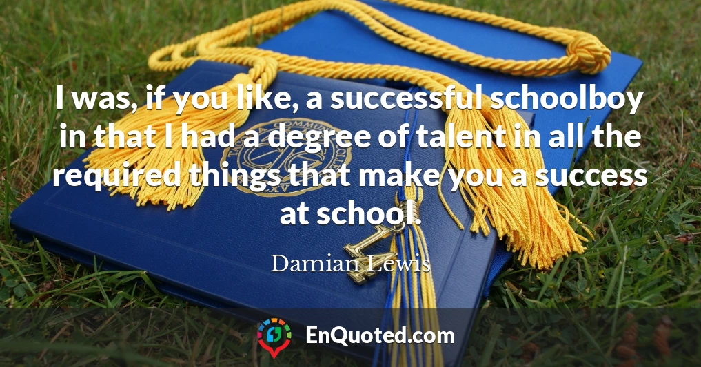 I was, if you like, a successful schoolboy in that I had a degree of talent in all the required things that make you a success at school.