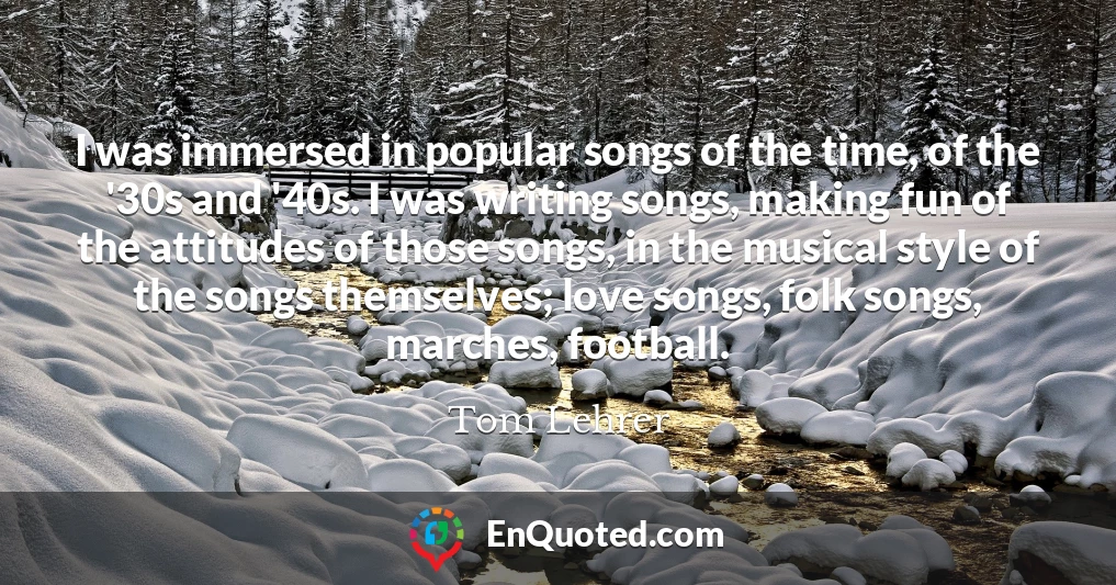 I was immersed in popular songs of the time, of the '30s and '40s. I was writing songs, making fun of the attitudes of those songs, in the musical style of the songs themselves; love songs, folk songs, marches, football.