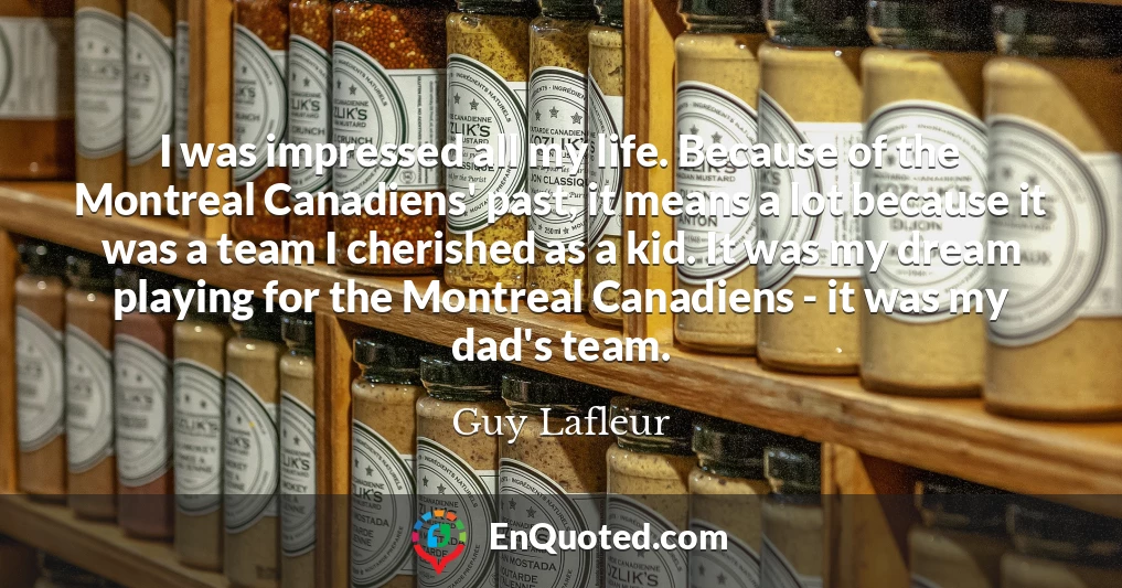 I was impressed all my life. Because of the Montreal Canadiens' past, it means a lot because it was a team I cherished as a kid. It was my dream playing for the Montreal Canadiens - it was my dad's team.