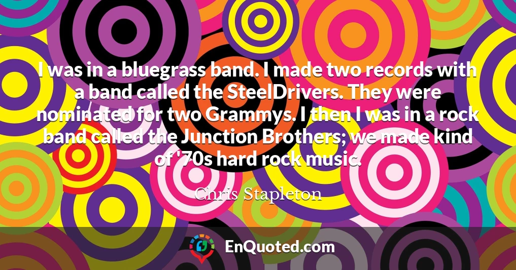 I was in a bluegrass band. I made two records with a band called the SteelDrivers. They were nominated for two Grammys. I then I was in a rock band called the Junction Brothers; we made kind of '70s hard rock music.