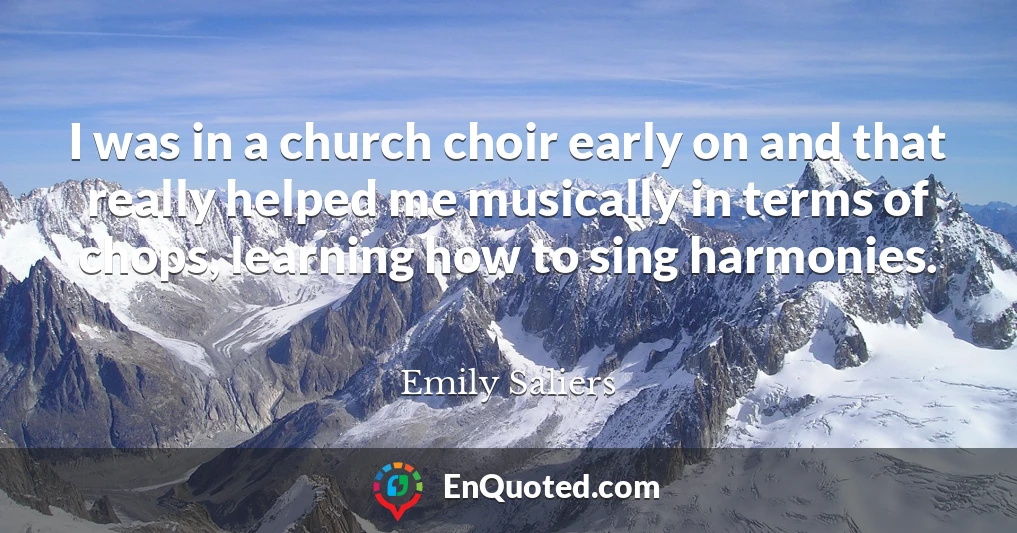 I was in a church choir early on and that really helped me musically in terms of chops, learning how to sing harmonies.