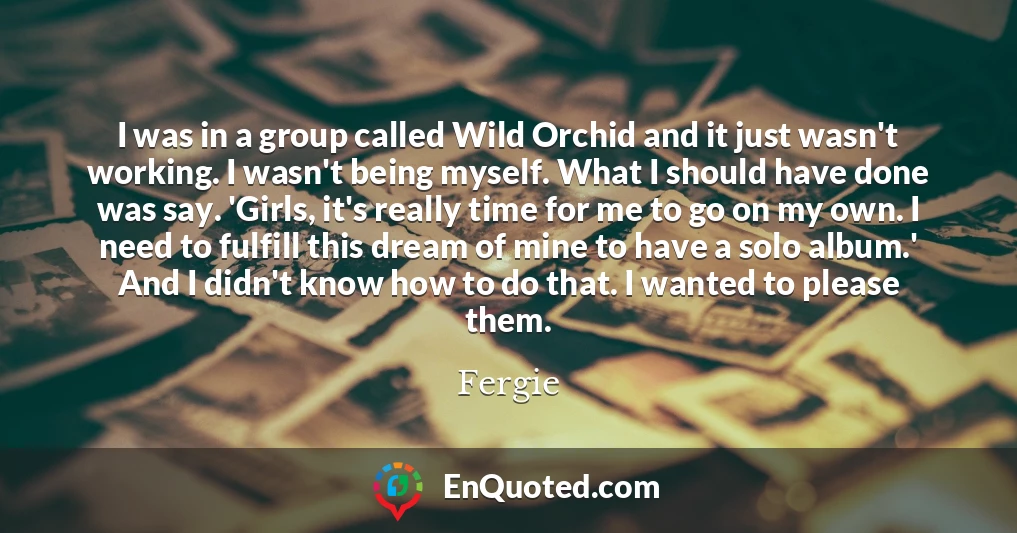 I was in a group called Wild Orchid and it just wasn't working. I wasn't being myself. What I should have done was say. 'Girls, it's really time for me to go on my own. I need to fulfill this dream of mine to have a solo album.' And I didn't know how to do that. I wanted to please them.