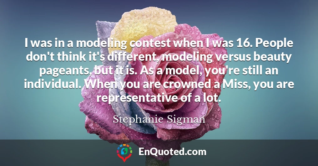 I was in a modeling contest when I was 16. People don't think it's different, modeling versus beauty pageants, but it is. As a model, you're still an individual. When you are crowned a Miss, you are representative of a lot.