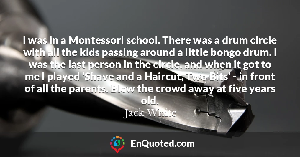I was in a Montessori school. There was a drum circle with all the kids passing around a little bongo drum. I was the last person in the circle, and when it got to me I played 'Shave and a Haircut, Two Bits' - in front of all the parents. Blew the crowd away at five years old.