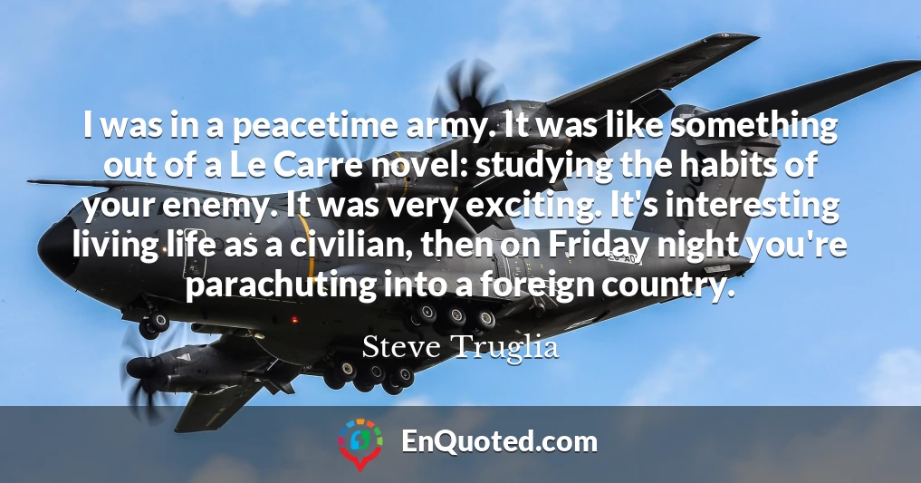 I was in a peacetime army. It was like something out of a Le Carre novel: studying the habits of your enemy. It was very exciting. It's interesting living life as a civilian, then on Friday night you're parachuting into a foreign country.