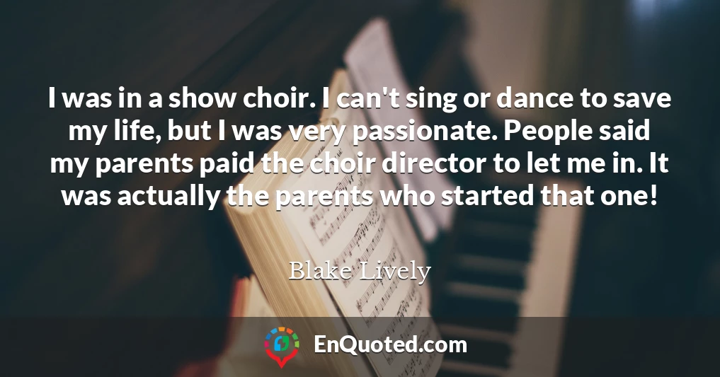 I was in a show choir. I can't sing or dance to save my life, but I was very passionate. People said my parents paid the choir director to let me in. It was actually the parents who started that one!