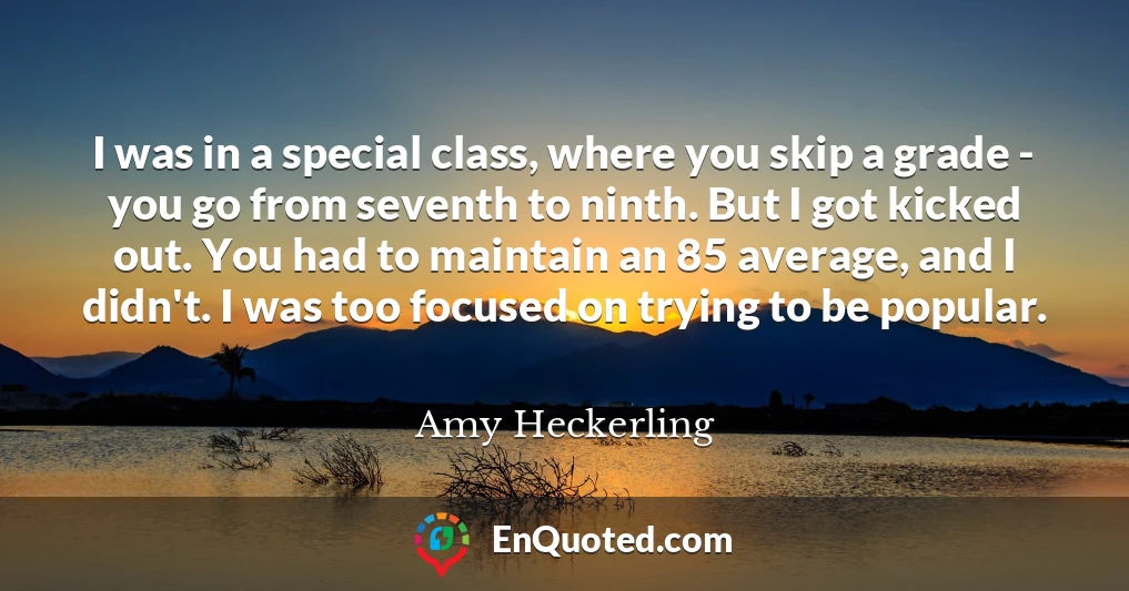 I was in a special class, where you skip a grade - you go from seventh to ninth. But I got kicked out. You had to maintain an 85 average, and I didn't. I was too focused on trying to be popular.