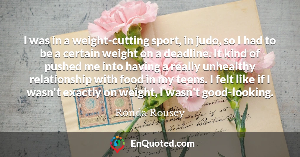 I was in a weight-cutting sport, in judo, so I had to be a certain weight on a deadline. It kind of pushed me into having a really unhealthy relationship with food in my teens. I felt like if I wasn't exactly on weight, I wasn't good-looking.