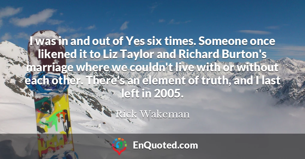 I was in and out of Yes six times. Someone once likened it to Liz Taylor and Richard Burton's marriage where we couldn't live with or without each other. There's an element of truth, and I last left in 2005.