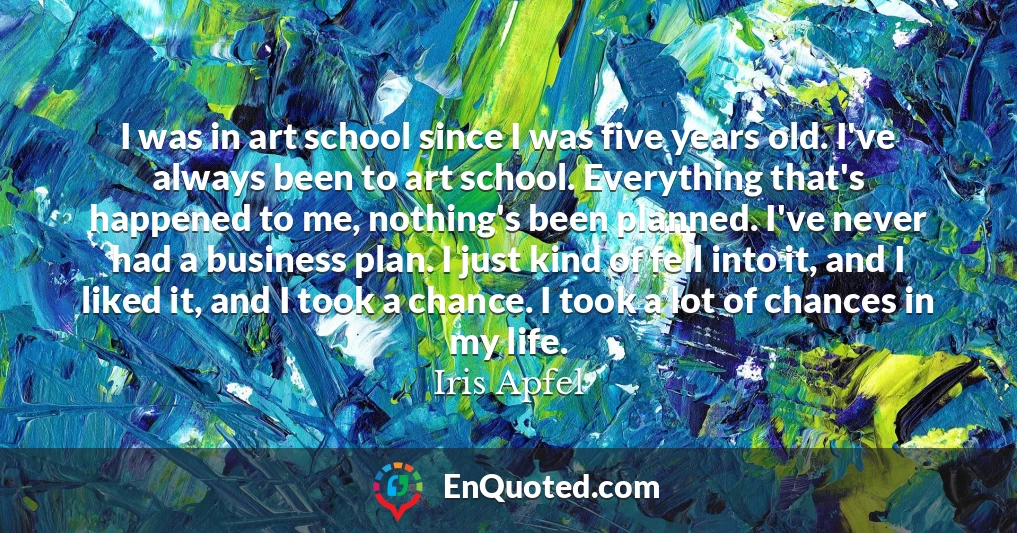 I was in art school since I was five years old. I've always been to art school. Everything that's happened to me, nothing's been planned. I've never had a business plan. I just kind of fell into it, and I liked it, and I took a chance. I took a lot of chances in my life.
