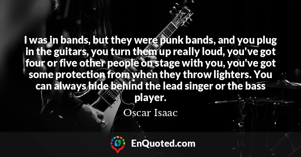 I was in bands, but they were punk bands, and you plug in the guitars, you turn them up really loud, you've got four or five other people on stage with you, you've got some protection from when they throw lighters. You can always hide behind the lead singer or the bass player.