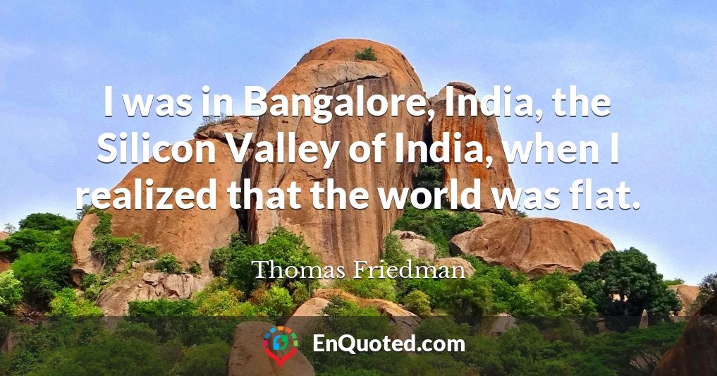 I was in Bangalore, India, the Silicon Valley of India, when I realized that the world was flat.