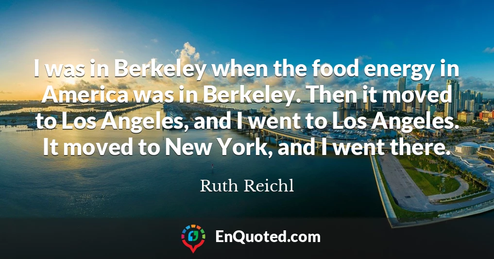 I was in Berkeley when the food energy in America was in Berkeley. Then it moved to Los Angeles, and I went to Los Angeles. It moved to New York, and I went there.