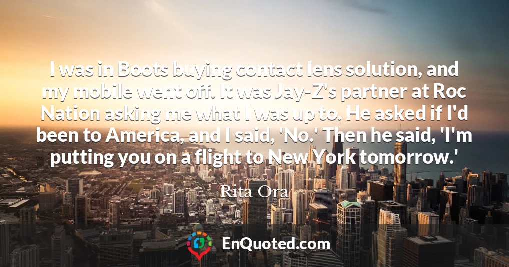 I was in Boots buying contact lens solution, and my mobile went off. It was Jay-Z's partner at Roc Nation asking me what I was up to. He asked if I'd been to America, and I said, 'No.' Then he said, 'I'm putting you on a flight to New York tomorrow.'