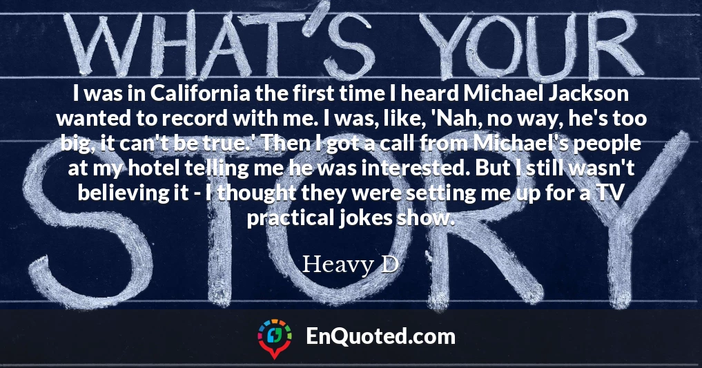 I was in California the first time I heard Michael Jackson wanted to record with me. I was, like, 'Nah, no way, he's too big, it can't be true.' Then I got a call from Michael's people at my hotel telling me he was interested. But I still wasn't believing it - I thought they were setting me up for a TV practical jokes show.