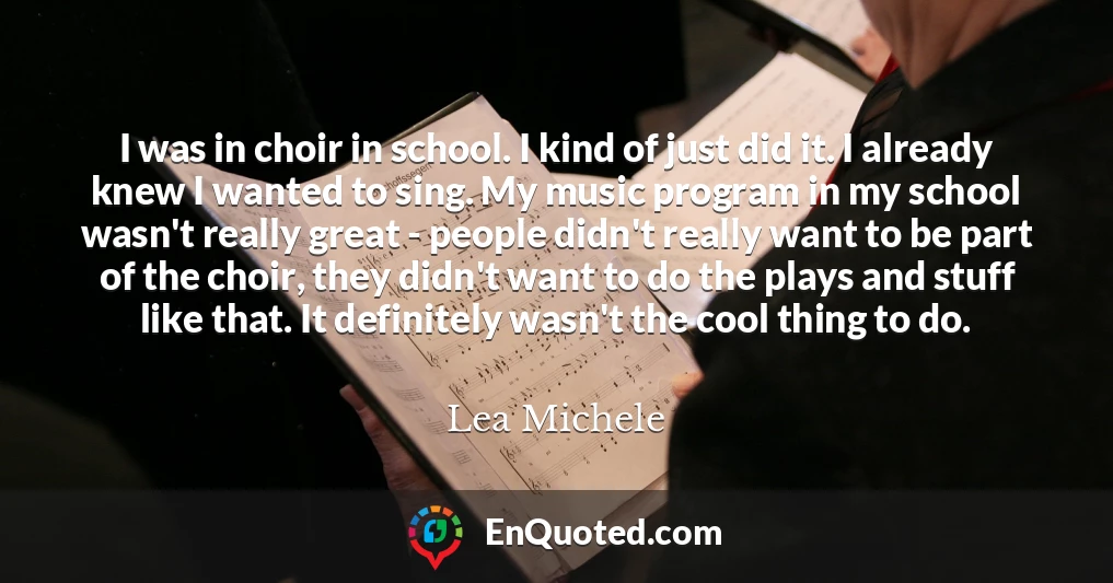 I was in choir in school. I kind of just did it. I already knew I wanted to sing. My music program in my school wasn't really great - people didn't really want to be part of the choir, they didn't want to do the plays and stuff like that. It definitely wasn't the cool thing to do.